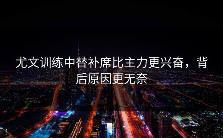 尤文训练中替补席比主力更兴奋,背后原因更无奈 尤文训练中替补席比主力更兴奋,背后原因更无奈