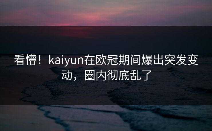 看懵！kaiyun在欧冠期间爆出突发变动，圈内彻底乱了