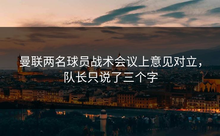 曼联两名球员战术会议上意见对立，队长只说了三个字