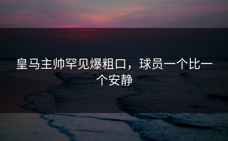 皇马主帅罕见爆粗口，球员一个比一个安静
