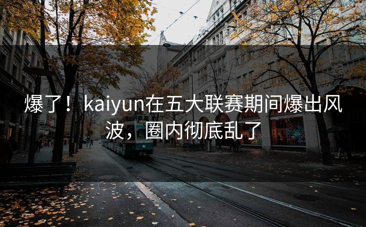 爆了！kaiyun在五大联赛期间爆出风波，圈内彻底乱了