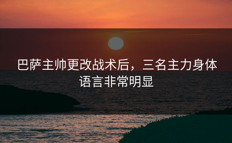 巴萨主帅更改战术后，三名主力身体语言非常明显