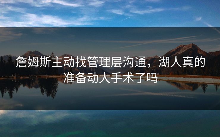 詹姆斯主动找管理层沟通,湖人真的准备动大手术了吗 詹姆斯主动找管理层沟通,湖人真的准备动大手术了吗
