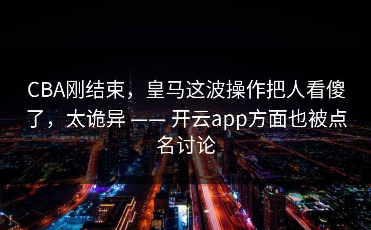 CBA刚结束，皇马这波操作把人看傻了，太诡异 —— 开云app方面也被点名讨论