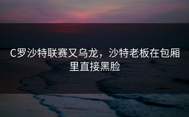 C罗沙特联赛又乌龙,沙特老板在包厢里直接黑脸 C罗沙特联赛又乌龙,沙特老板在包厢里直接黑脸