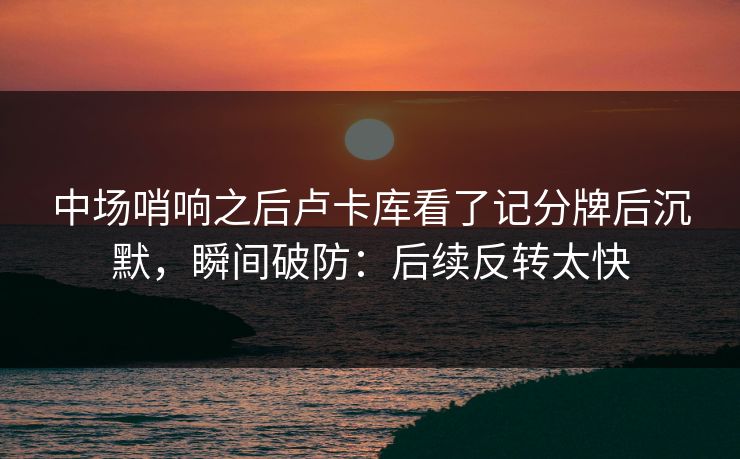 中场哨响之后卢卡库看了记分牌后沉默，瞬间破防：后续反转太快