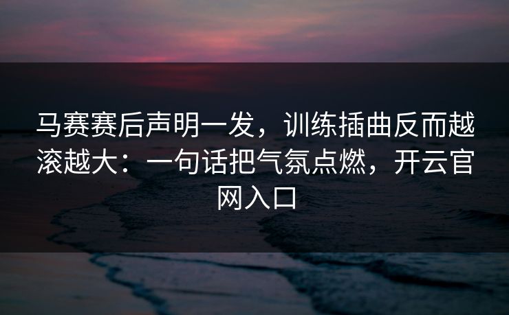 马赛赛后声明一发，训练插曲反而越滚越大：一句话把气氛点燃，开云官网入口