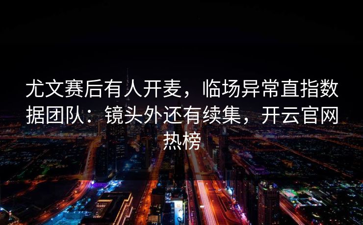 尤文赛后有人开麦，临场异常直指数据团队：镜头外还有续集，开云官网热榜