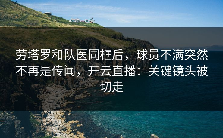 劳塔罗和队医同框后，球员不满突然不再是传闻，开云直播：关键镜头被切走