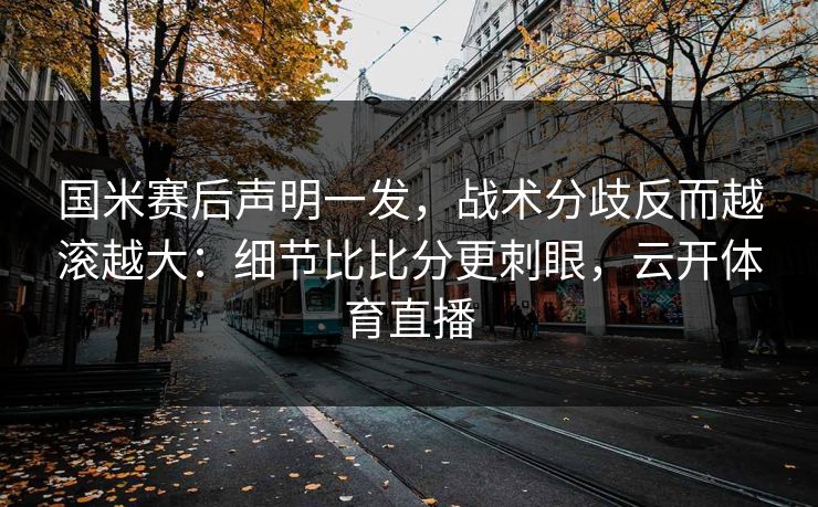 国米赛后声明一发，战术分歧反而越滚越大：细节比比分更刺眼，云开体育直播