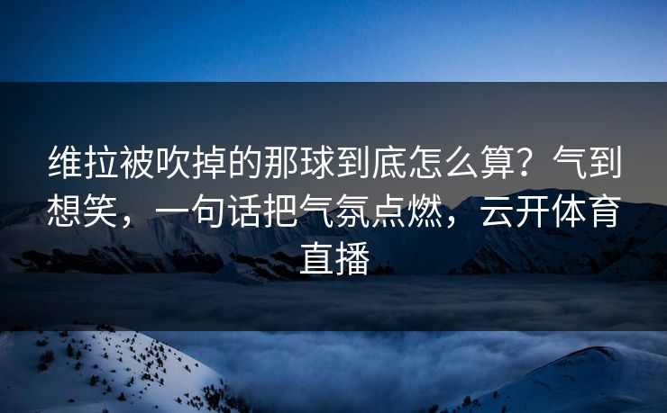 维拉被吹掉的那球到底怎么算?气到想笑,一句话把气氛点燃,云开体育直播 维拉被吹掉的那球到底怎么算?气到想笑,一句话把气氛点燃,云开体育直播